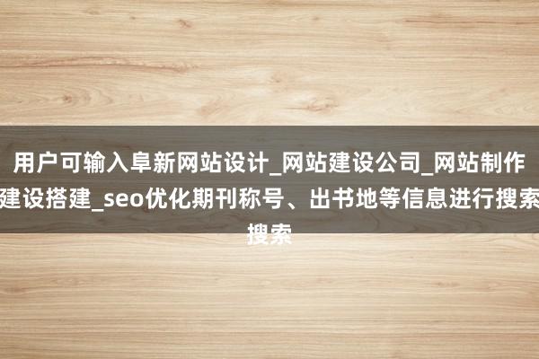 用户可输入阜新网站设计_网站建设公司_网站制作建设搭建_seo优化期刊称号、出书地等信息进行搜索