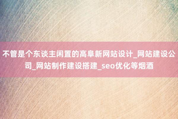 不管是个东谈主闲置的高阜新网站设计_网站建设公司_网站制作建设搭建_seo优化等烟酒